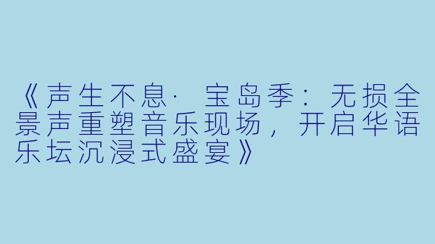 《声生不息·宝岛季:无损全景声重塑音乐现场,开启华语乐坛沉浸式盛宴》