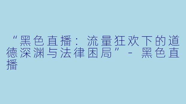 “黑色直播：流量狂欢下的道德深渊与法律困局”-黑色直播