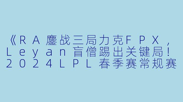 《RA鏖战三局力克FPX，Leyan盲僧踢出关键局！2024LPL春季赛常规赛激战回顾》
