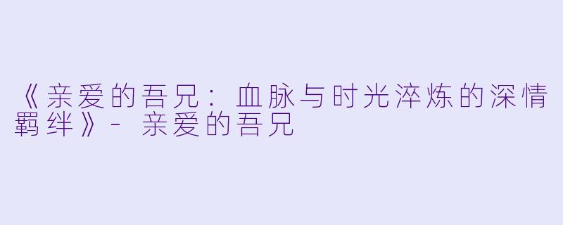 《亲爱的吾兄：血脉与时光淬炼的深情羁绊》-亲爱的吾兄