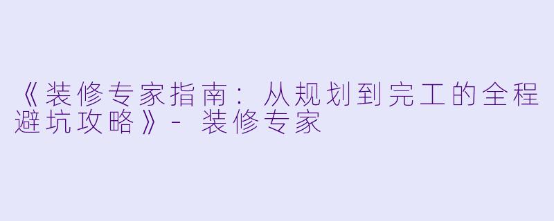《装修专家指南：从规划到完工的全程避坑攻略》-装修专家