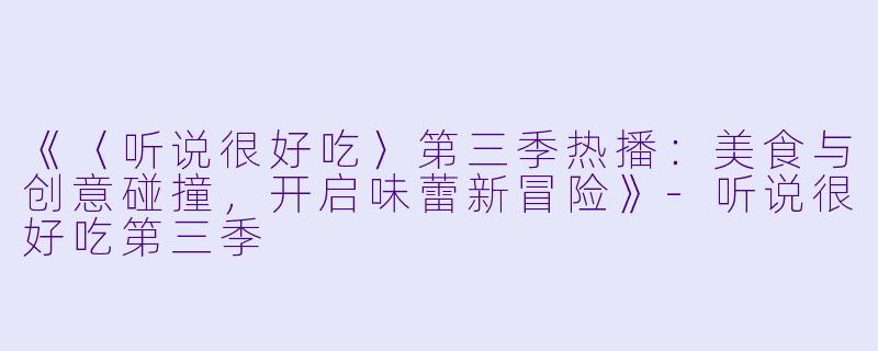 《〈听说很好吃〉第三季热播：美食与创意碰撞，开启味蕾新冒险》-听说很好吃第三季