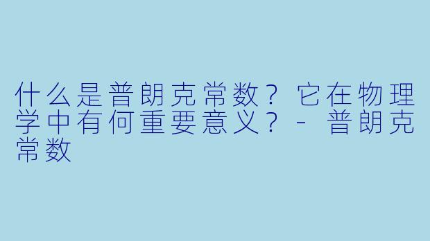 什么是普朗克常数？它在物理学中有何重要意义？-普朗克常数