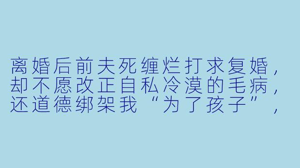 离婚后前夫死缠烂打求复婚，却不愿改正自私冷漠的毛病，还道德绑架我“为了孩子”，该如何反击？-拒不复婚，渣夫请自重