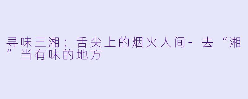 寻味三湘：舌尖上的烟火人间-去“湘”当有味的地方