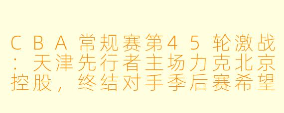 CBA常规赛第45轮激战：天津先行者主场力克北京控股，终结对手季后赛希望