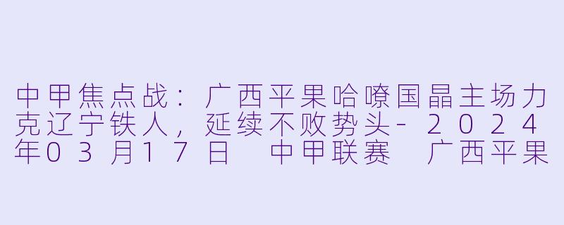 中甲焦点战：广西平果哈嘹国晶主场力克辽宁铁人，延续不败势头-2024年03月17日 中甲联赛 广西平果哈嘹国晶队vs辽宁铁人