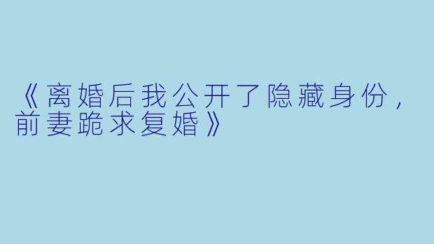 《离婚后我公开了隐藏身份，前妻跪求复婚》