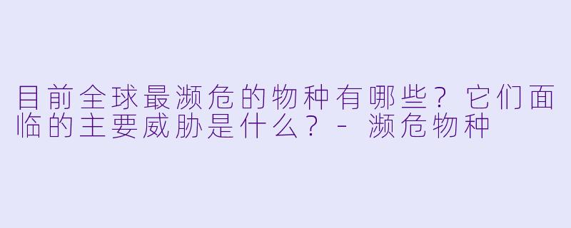 目前全球最濒危的物种有哪些?它们面临的主要威胁是什么?