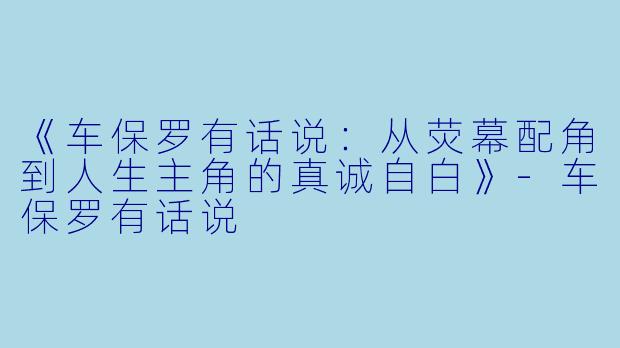 《车保罗有话说：从荧幕配角到人生主角的真诚自白》-车保罗有话说