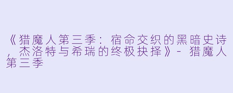 《猎魔人第三季：宿命交织的黑暗史诗，杰洛特与希瑞的终极抉择》-猎魔人第三季