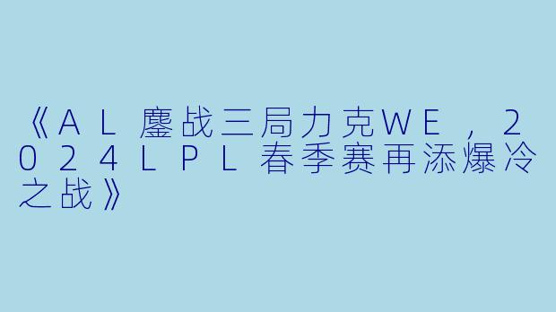 《AL鏖战三局力克WE，2024LPL春季赛再添爆冷之战》