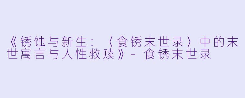 《锈蚀与新生：〈食锈末世录〉中的末世寓言与人性救赎》-食锈末世录