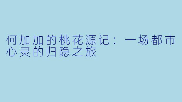 何加加的桃花源记：一场都市心灵的归隐之旅