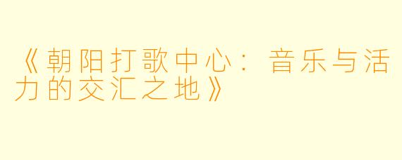 《朝阳打歌中心：音乐与活力的交汇之地》