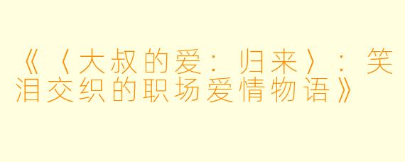 《〈大叔的爱：归来〉：笑泪交织的职场爱情物语》