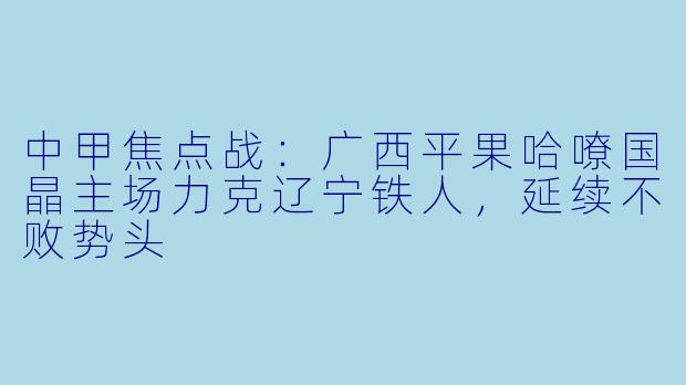 中甲焦点战：广西平果哈嘹国晶主场力克辽宁铁人，延续不败势头
