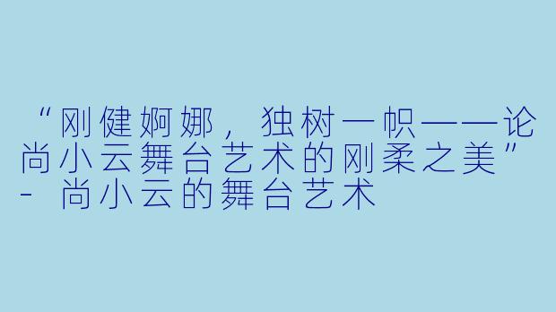 “刚健婀娜，独树一帜——论尚小云舞台艺术的刚柔之美”-尚小云的舞台艺术