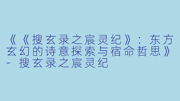 《《搜玄录之宸灵纪》:东方玄幻的诗意探索与宿命哲思》