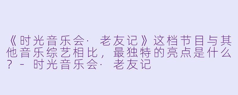 《时光音乐会·老友记》这档节目与其他音乐综艺相比,最独特的亮点是什么?