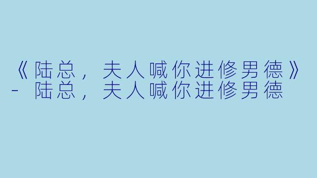 《陆总，夫人喊你进修男德》-陆总，夫人喊你进修男德