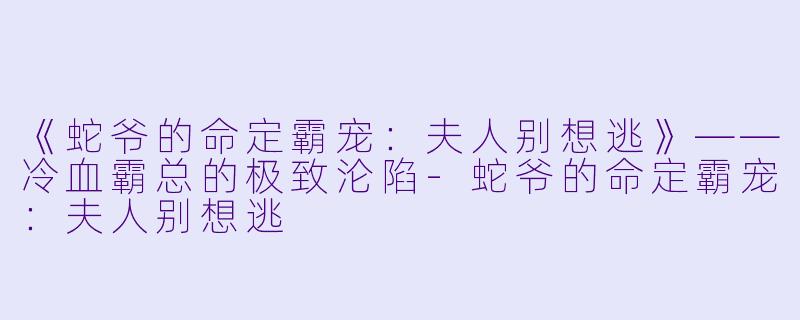 《蛇爷的命定霸宠：夫人别想逃》——冷血霸总的极致沦陷-蛇爷的命定霸宠：夫人别想逃