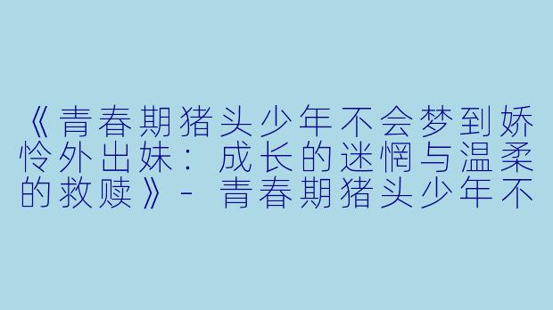 《青春期猪头少年不会梦到娇怜外出妹：成长的迷惘与温柔的救赎》-青春期猪头少年不会梦到娇怜外出妹