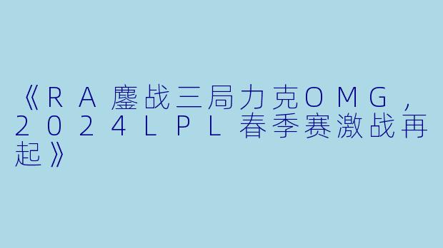 《RA鏖战三局力克OMG,2024LPL春季赛激战再起》