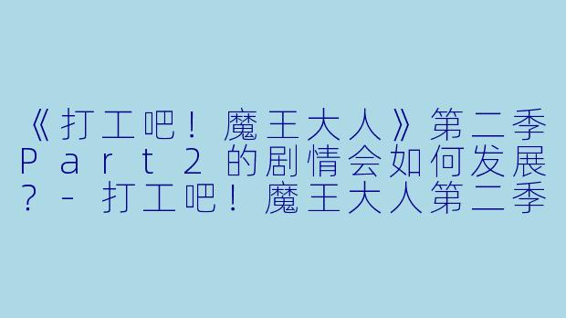 《打工吧！魔王大人》第二季Part2的剧情会如何发展？-打工吧！魔王大人第二季 Part 2