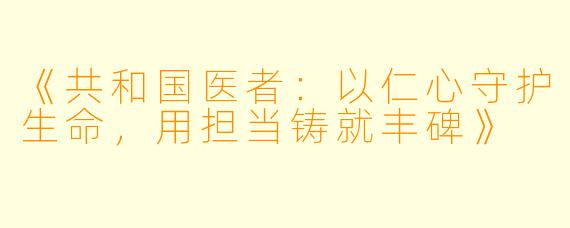 《共和国医者：以仁心守护生命，用担当铸就丰碑》