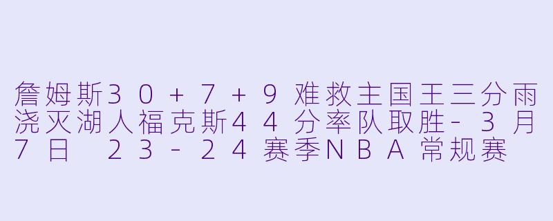 詹姆斯30+7+9难救主国王三分雨浇灭湖人福克斯44分率队取胜-3月7日 23-24赛季NBA常规赛 国王 VS 湖人