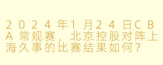 2024年1月24日CBA常规赛,北京控股对阵上海久事的比赛结果如何?