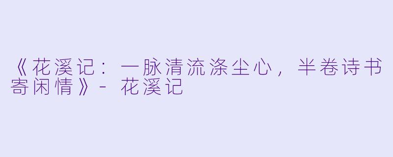 《花溪记：一脉清流涤尘心，半卷诗书寄闲情》-花溪记
