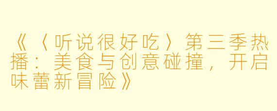 《〈听说很好吃〉第三季热播：美食与创意碰撞，开启味蕾新冒险》