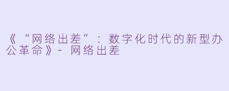《“网络出差”：数字化时代的新型办公革命》-网络出差