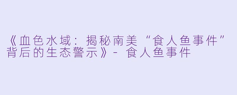《血色水域：揭秘南美“食人鱼事件”背后的生态警示》-食人鱼事件