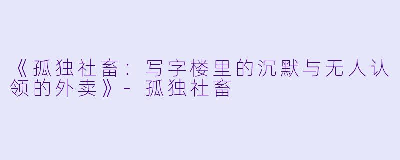 《孤独社畜：写字楼里的沉默与无人认领的外卖》-孤独社畜