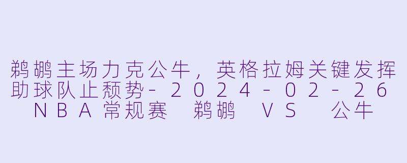 鹈鹕主场力克公牛，英格拉姆关键发挥助球队止颓势-2024-02-26 NBA常规赛 鹈鹕 VS 公牛