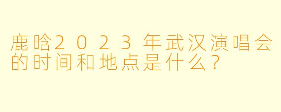 鹿晗2023年武汉演唱会的时间和地点是什么？