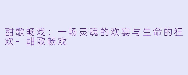 酣歌畅戏:一场灵魂的欢宴与生命的狂欢