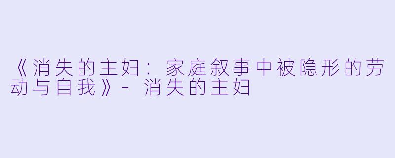 《消失的主妇：家庭叙事中被隐形的劳动与自我》-消失的主妇