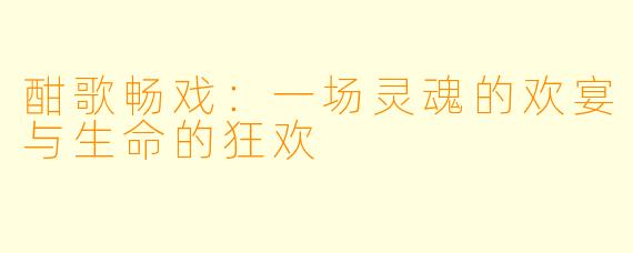 酣歌畅戏：一场灵魂的欢宴与生命的狂欢