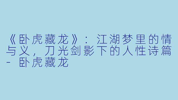 《卧虎藏龙》：江湖梦里的情与义，刀光剑影下的人性诗篇-卧虎藏龙