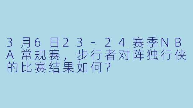 3月6日23-24赛季NBA常规赛,步行者对阵独行侠的比赛结果如何?