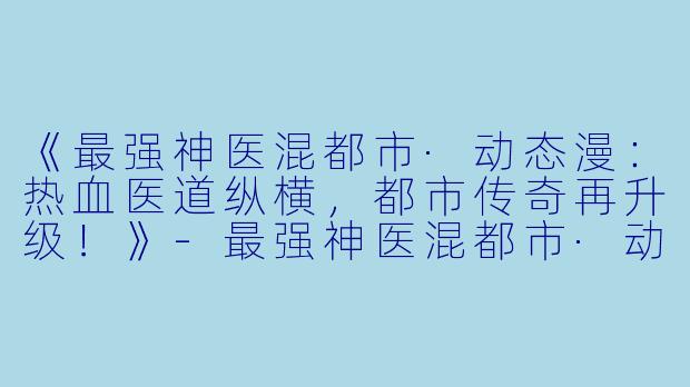《最强神医混都市·动态漫：热血医道纵横，都市传奇再升级！》-最强神医混都市·动态漫