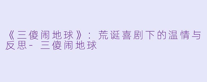 《三傻闹地球》：荒诞喜剧下的温情与反思-三傻闹地球