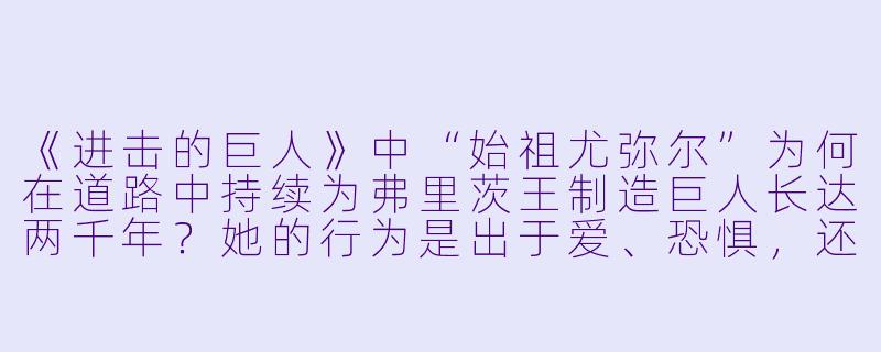 《进击的巨人》中“始祖尤弥尔”为何在道路中持续为弗里茨王制造巨人长达两千年?她的行为是出于爱、恐惧,还是某种无法摆脱的宿命?
