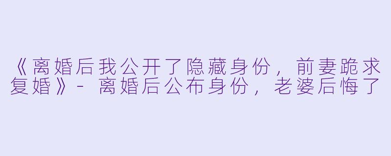 《离婚后我公开了隐藏身份，前妻跪求复婚》-离婚后公布身份，老婆后悔了