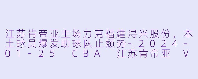 江苏肯帝亚主场力克福建浔兴股份，本土球员爆发助球队止颓势-2024-01-25 CBA 江苏肯帝亚 VS 福建浔兴股份