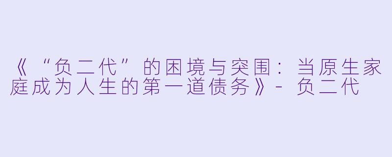 《“负二代”的困境与突围：当原生家庭成为人生的第一道债务》-负二代